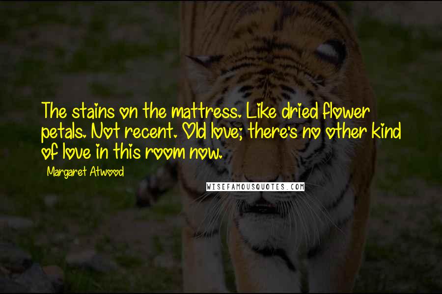Margaret Atwood Quotes: The stains on the mattress. Like dried flower petals. Not recent. Old love; there's no other kind of love in this room now.