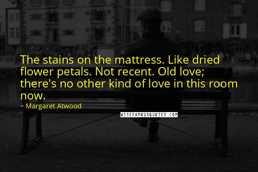 Margaret Atwood Quotes: The stains on the mattress. Like dried flower petals. Not recent. Old love; there's no other kind of love in this room now.