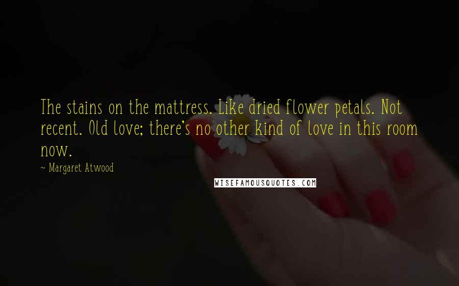Margaret Atwood Quotes: The stains on the mattress. Like dried flower petals. Not recent. Old love; there's no other kind of love in this room now.