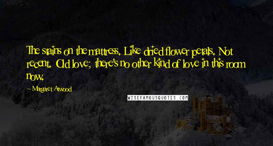 Margaret Atwood Quotes: The stains on the mattress. Like dried flower petals. Not recent. Old love; there's no other kind of love in this room now.