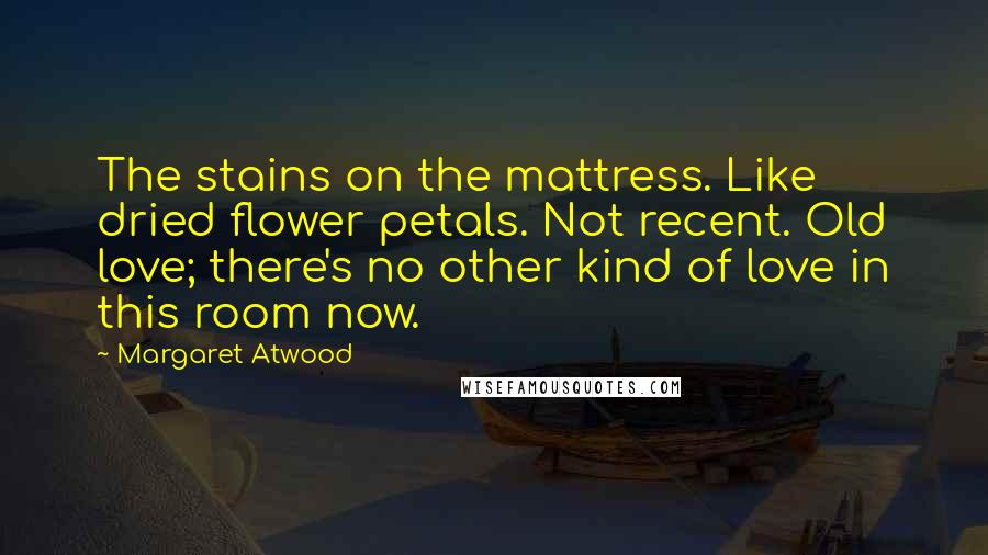 Margaret Atwood Quotes: The stains on the mattress. Like dried flower petals. Not recent. Old love; there's no other kind of love in this room now.