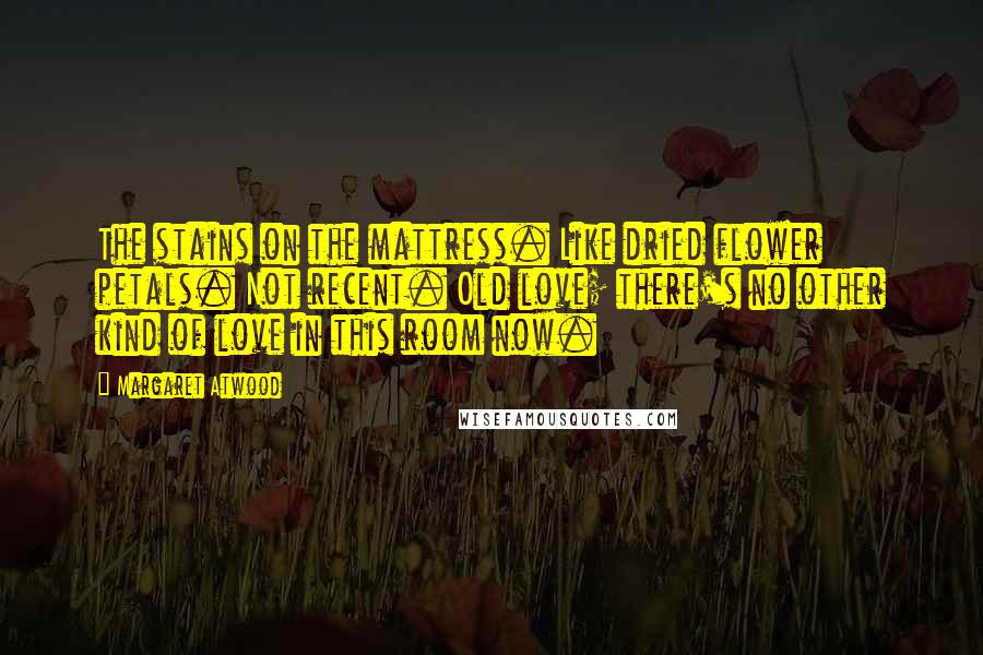 Margaret Atwood Quotes: The stains on the mattress. Like dried flower petals. Not recent. Old love; there's no other kind of love in this room now.