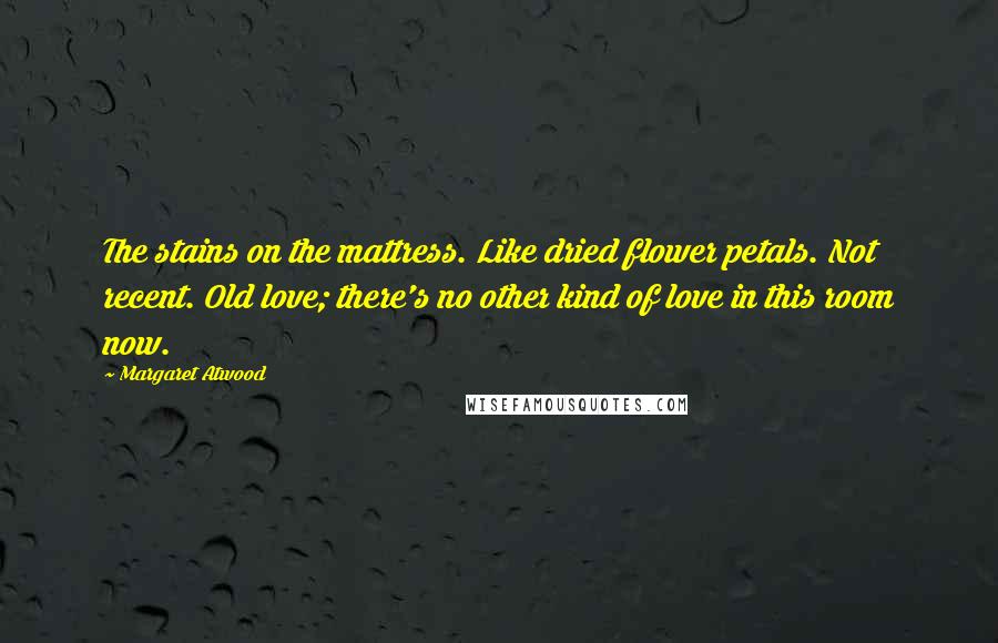 Margaret Atwood Quotes: The stains on the mattress. Like dried flower petals. Not recent. Old love; there's no other kind of love in this room now.