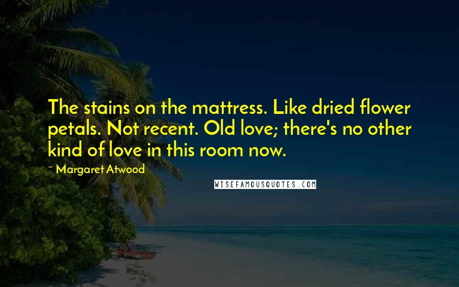Margaret Atwood Quotes: The stains on the mattress. Like dried flower petals. Not recent. Old love; there's no other kind of love in this room now.