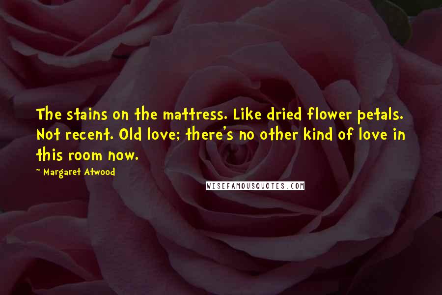 Margaret Atwood Quotes: The stains on the mattress. Like dried flower petals. Not recent. Old love; there's no other kind of love in this room now.