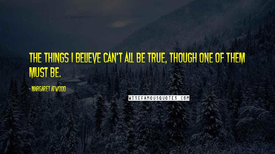 Margaret Atwood Quotes: The things I believe can't all be true, though one of them must be.