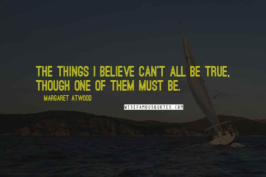 Margaret Atwood Quotes: The things I believe can't all be true, though one of them must be.