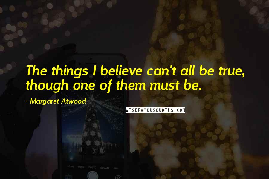 Margaret Atwood Quotes: The things I believe can't all be true, though one of them must be.