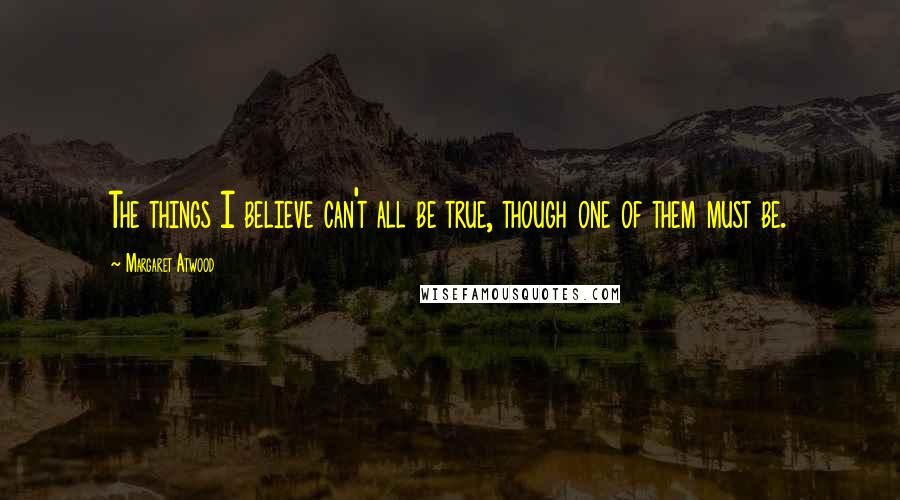 Margaret Atwood Quotes: The things I believe can't all be true, though one of them must be.