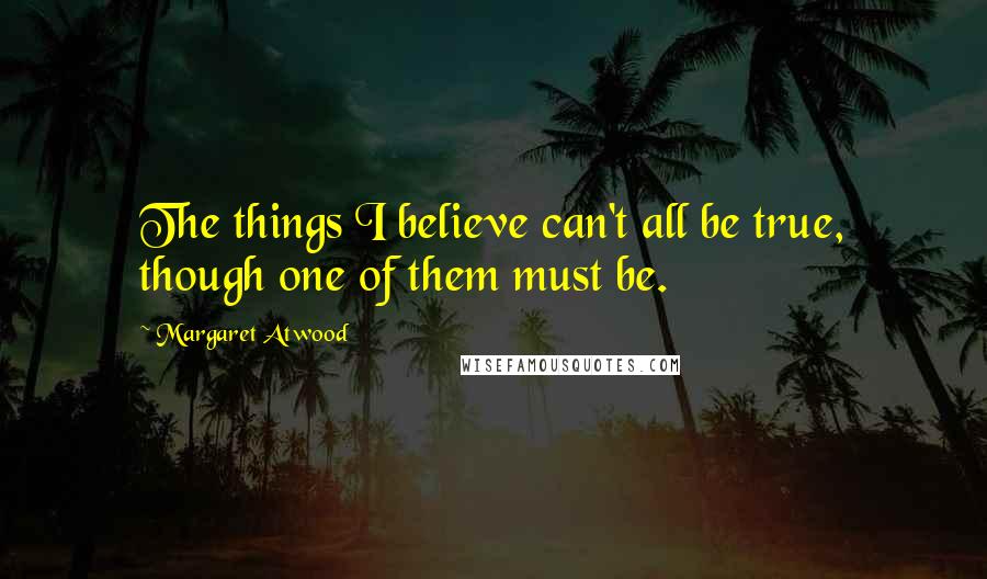 Margaret Atwood Quotes: The things I believe can't all be true, though one of them must be.