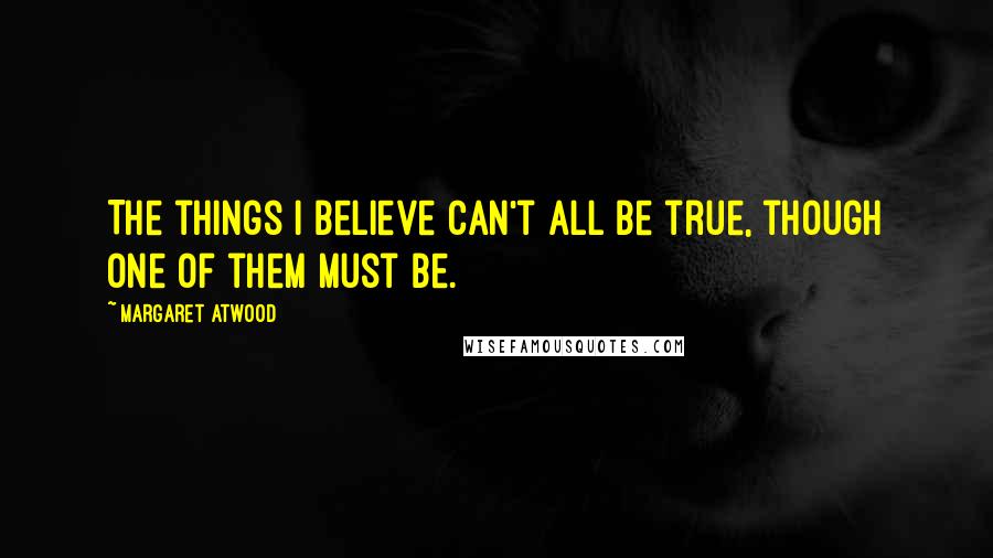 Margaret Atwood Quotes: The things I believe can't all be true, though one of them must be.