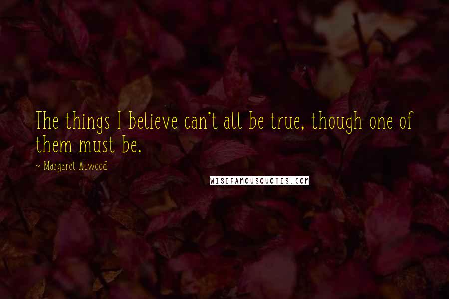 Margaret Atwood Quotes: The things I believe can't all be true, though one of them must be.