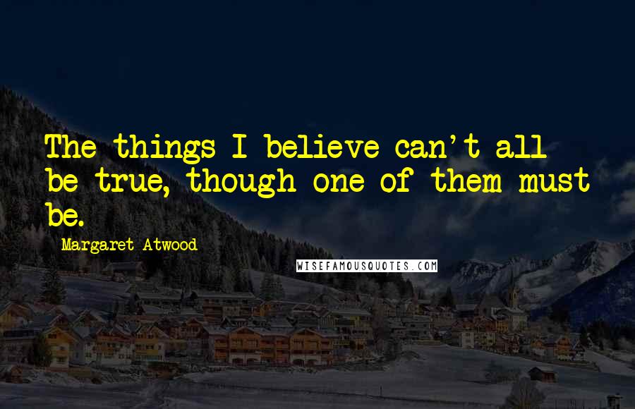 Margaret Atwood Quotes: The things I believe can't all be true, though one of them must be.