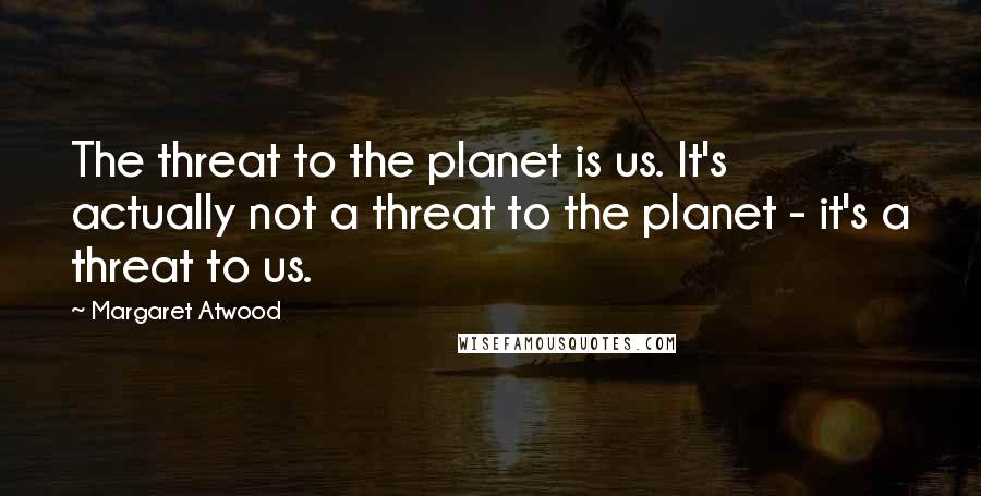 Margaret Atwood Quotes: The threat to the planet is us. It's actually not a threat to the planet - it's a threat to us.