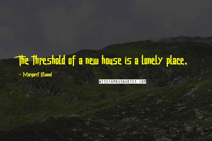 Margaret Atwood Quotes: The threshold of a new house is a lonely place.