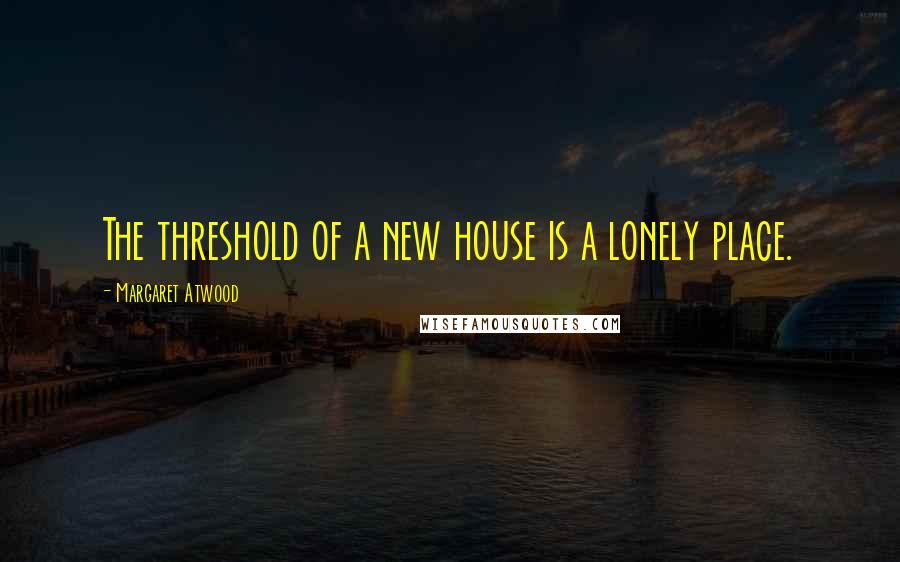 Margaret Atwood Quotes: The threshold of a new house is a lonely place.