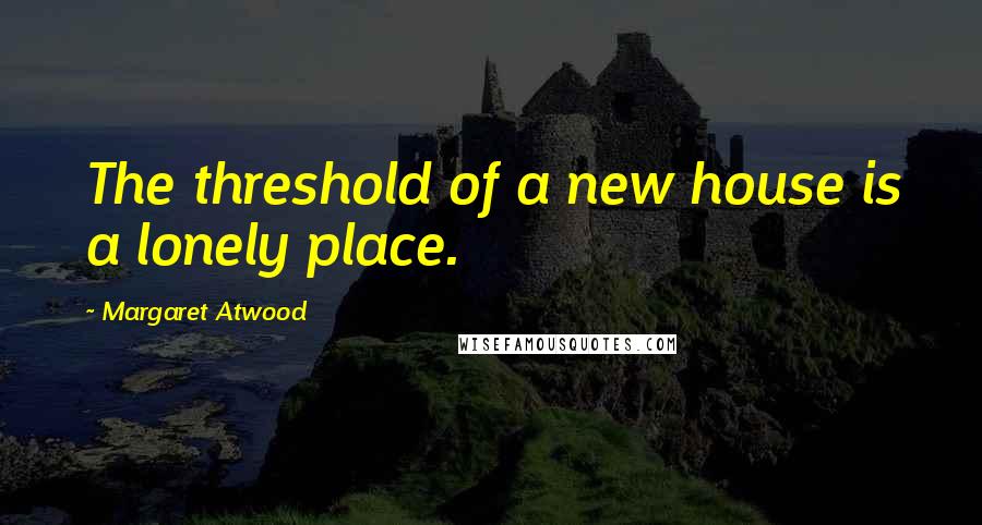 Margaret Atwood Quotes: The threshold of a new house is a lonely place.