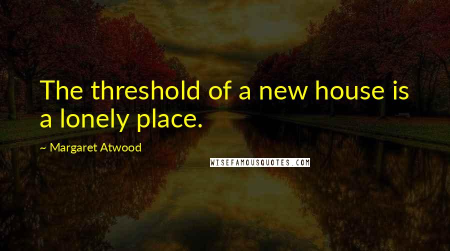 Margaret Atwood Quotes: The threshold of a new house is a lonely place.