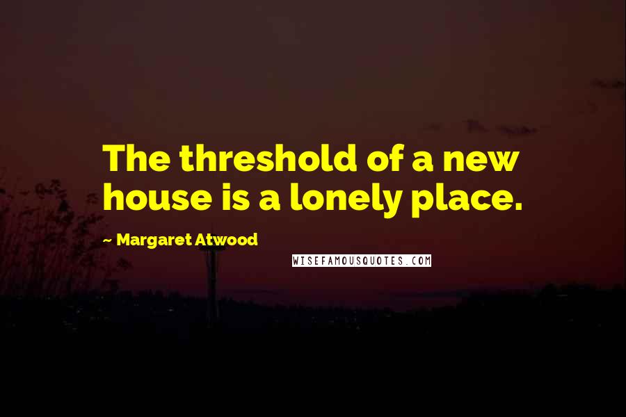 Margaret Atwood Quotes: The threshold of a new house is a lonely place.