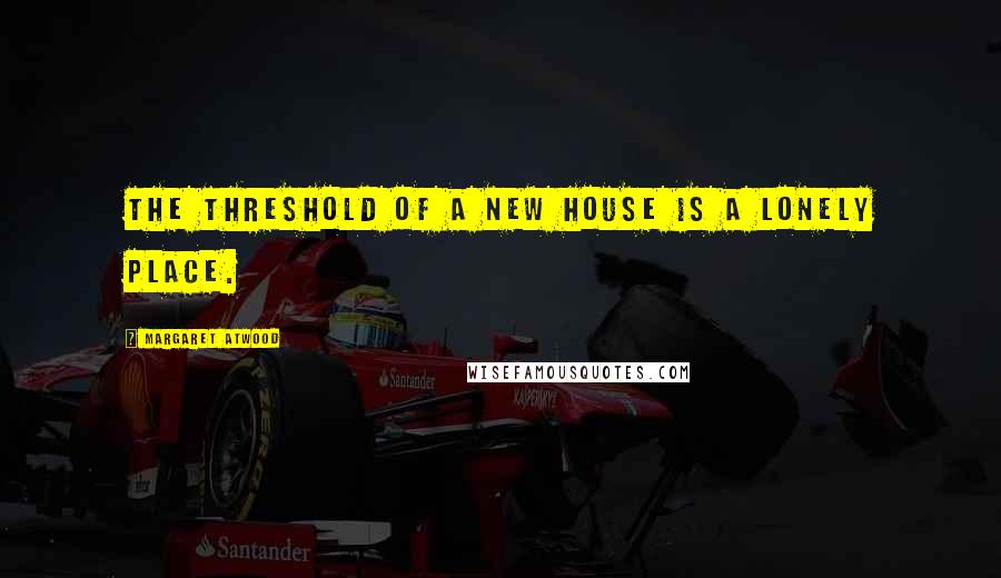 Margaret Atwood Quotes: The threshold of a new house is a lonely place.