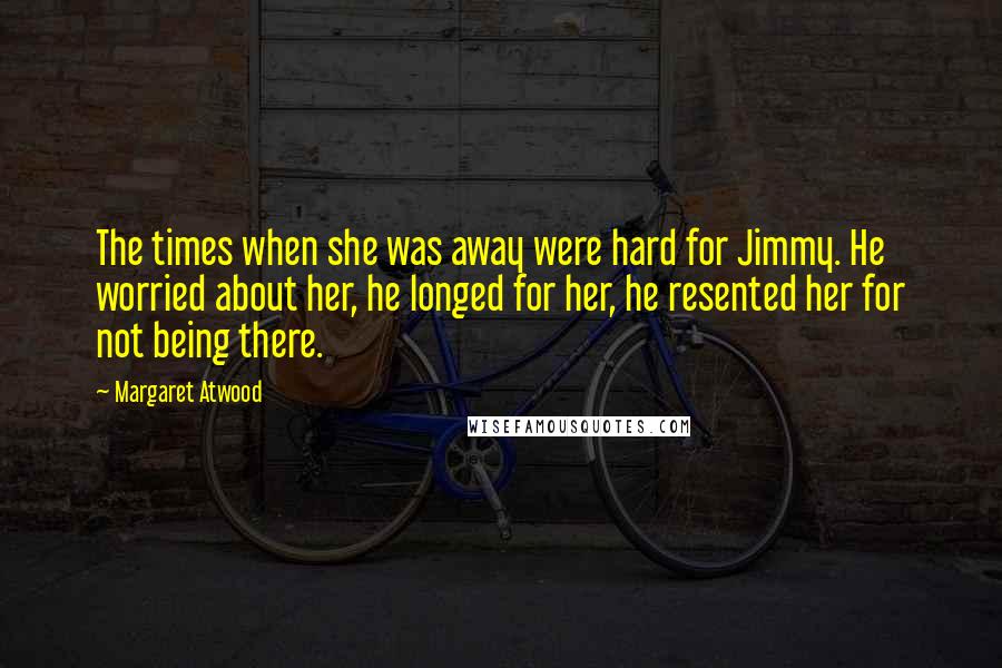 Margaret Atwood Quotes: The times when she was away were hard for Jimmy. He worried about her, he longed for her, he resented her for not being there.