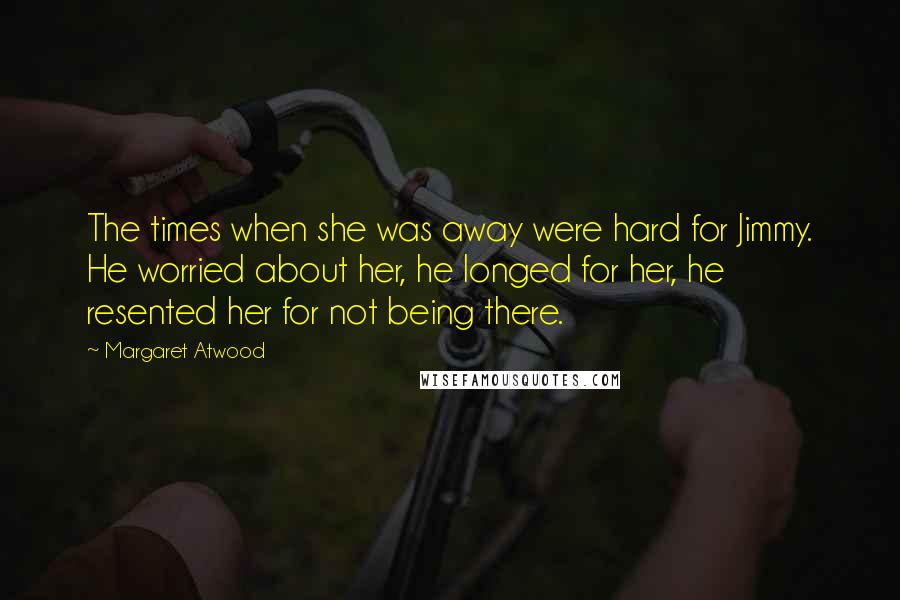 Margaret Atwood Quotes: The times when she was away were hard for Jimmy. He worried about her, he longed for her, he resented her for not being there.