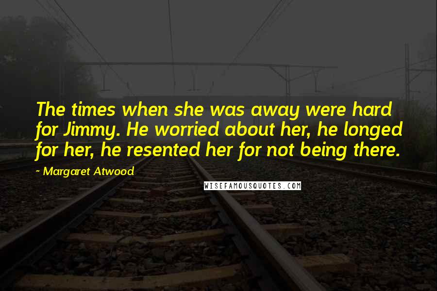 Margaret Atwood Quotes: The times when she was away were hard for Jimmy. He worried about her, he longed for her, he resented her for not being there.