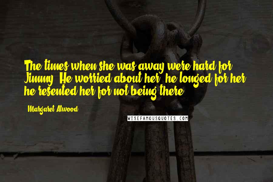 Margaret Atwood Quotes: The times when she was away were hard for Jimmy. He worried about her, he longed for her, he resented her for not being there.