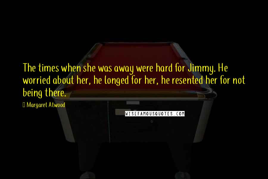 Margaret Atwood Quotes: The times when she was away were hard for Jimmy. He worried about her, he longed for her, he resented her for not being there.