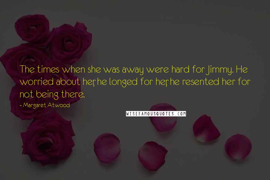 Margaret Atwood Quotes: The times when she was away were hard for Jimmy. He worried about her, he longed for her, he resented her for not being there.
