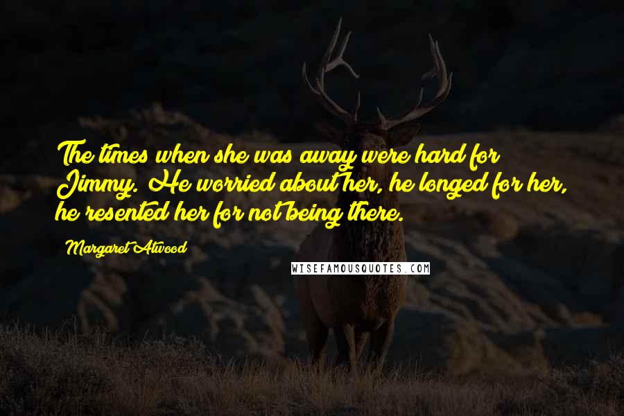 Margaret Atwood Quotes: The times when she was away were hard for Jimmy. He worried about her, he longed for her, he resented her for not being there.