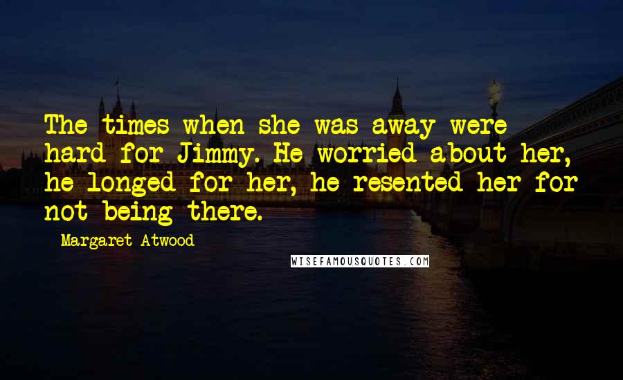 Margaret Atwood Quotes: The times when she was away were hard for Jimmy. He worried about her, he longed for her, he resented her for not being there.