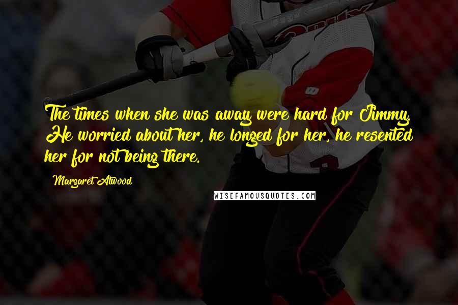 Margaret Atwood Quotes: The times when she was away were hard for Jimmy. He worried about her, he longed for her, he resented her for not being there.