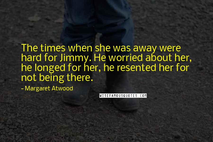 Margaret Atwood Quotes: The times when she was away were hard for Jimmy. He worried about her, he longed for her, he resented her for not being there.