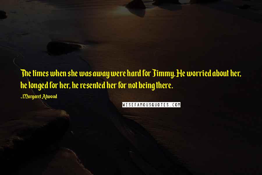 Margaret Atwood Quotes: The times when she was away were hard for Jimmy. He worried about her, he longed for her, he resented her for not being there.