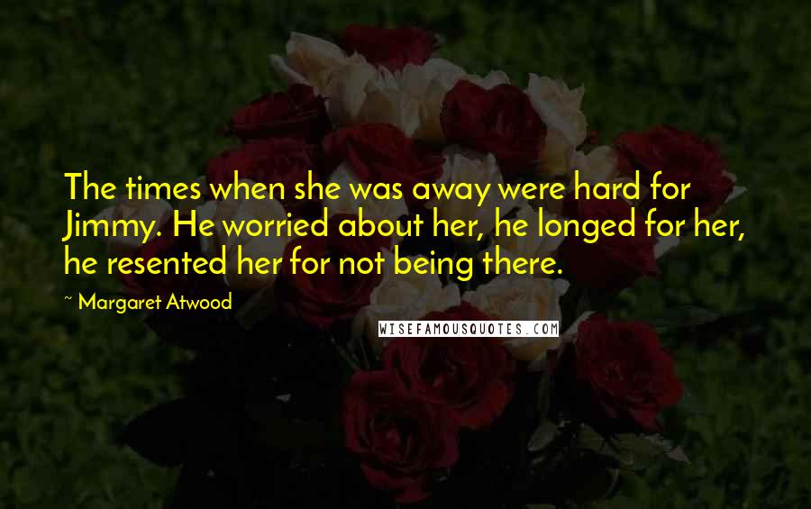 Margaret Atwood Quotes: The times when she was away were hard for Jimmy. He worried about her, he longed for her, he resented her for not being there.