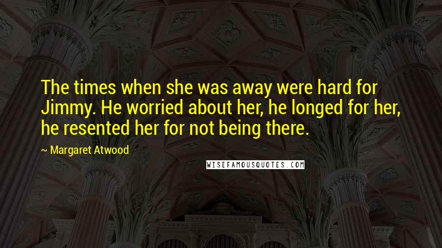 Margaret Atwood Quotes: The times when she was away were hard for Jimmy. He worried about her, he longed for her, he resented her for not being there.