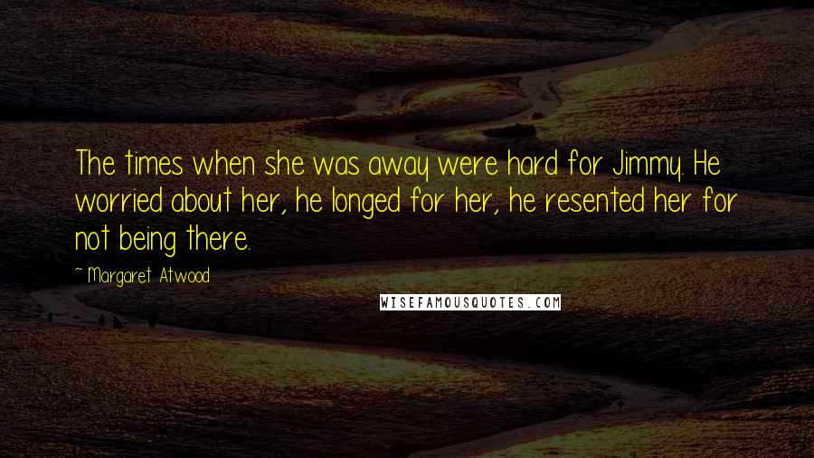 Margaret Atwood Quotes: The times when she was away were hard for Jimmy. He worried about her, he longed for her, he resented her for not being there.