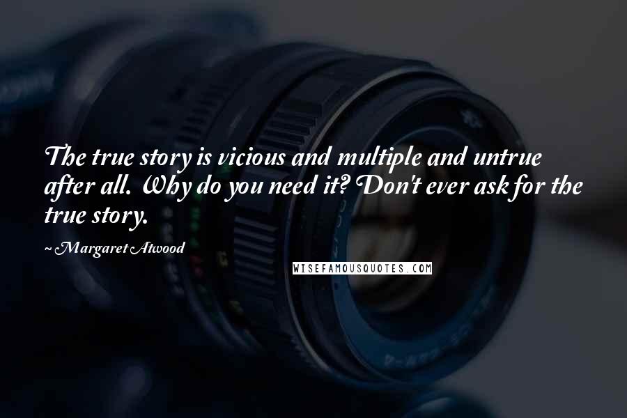 Margaret Atwood Quotes: The true story is vicious and multiple and untrue after all. Why do you need it? Don't ever ask for the true story.