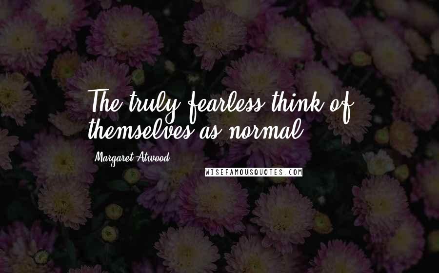 Margaret Atwood Quotes: The truly fearless think of themselves as normal.