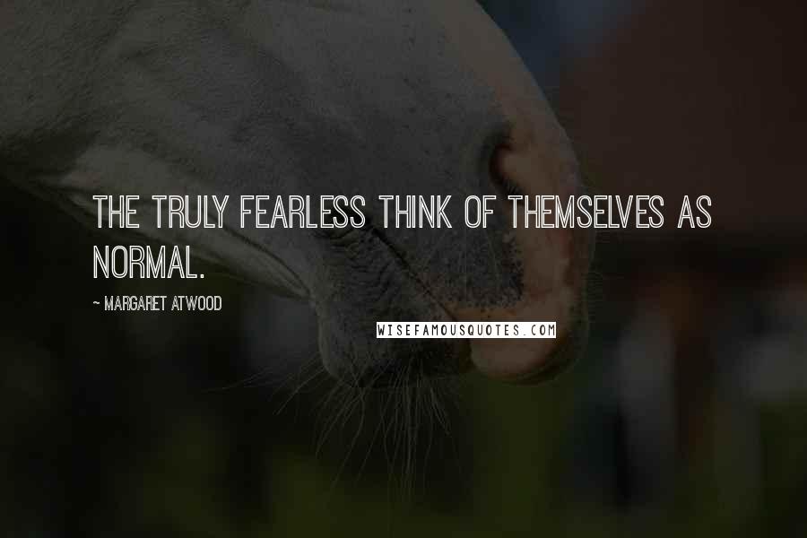 Margaret Atwood Quotes: The truly fearless think of themselves as normal.