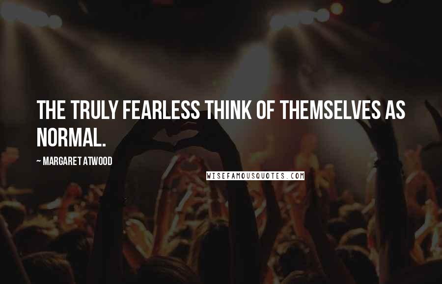 Margaret Atwood Quotes: The truly fearless think of themselves as normal.