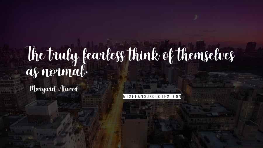Margaret Atwood Quotes: The truly fearless think of themselves as normal.