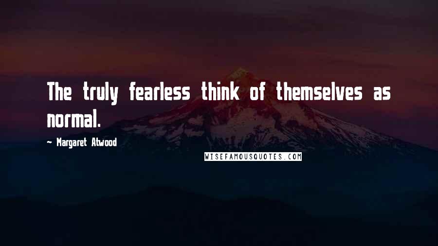 Margaret Atwood Quotes: The truly fearless think of themselves as normal.
