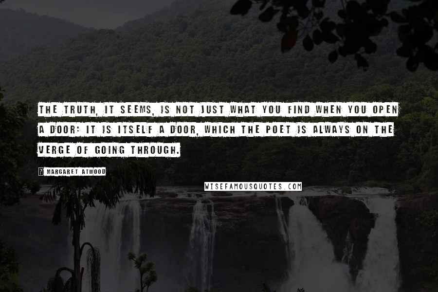 Margaret Atwood Quotes: The truth, it seems, is not just what you find when you open a door: it is itself a door, which the poet is always on the verge of going through.