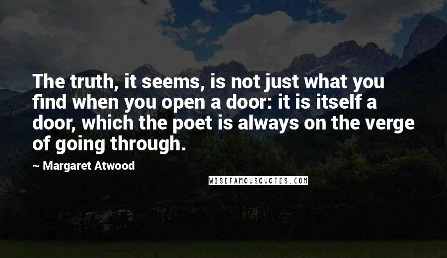 Margaret Atwood Quotes: The truth, it seems, is not just what you find when you open a door: it is itself a door, which the poet is always on the verge of going through.