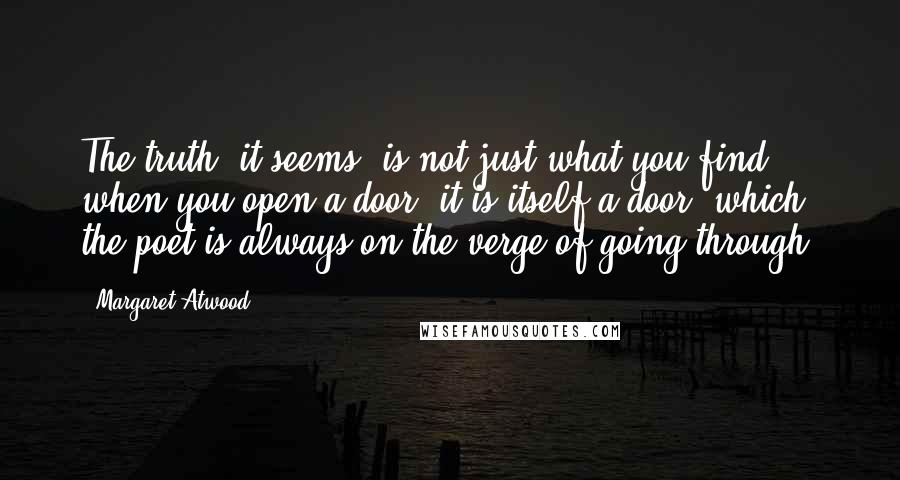 Margaret Atwood Quotes: The truth, it seems, is not just what you find when you open a door: it is itself a door, which the poet is always on the verge of going through.