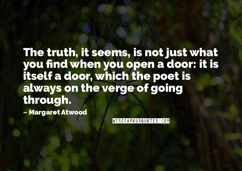 Margaret Atwood Quotes: The truth, it seems, is not just what you find when you open a door: it is itself a door, which the poet is always on the verge of going through.