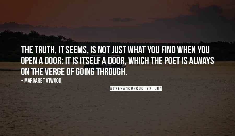 Margaret Atwood Quotes: The truth, it seems, is not just what you find when you open a door: it is itself a door, which the poet is always on the verge of going through.