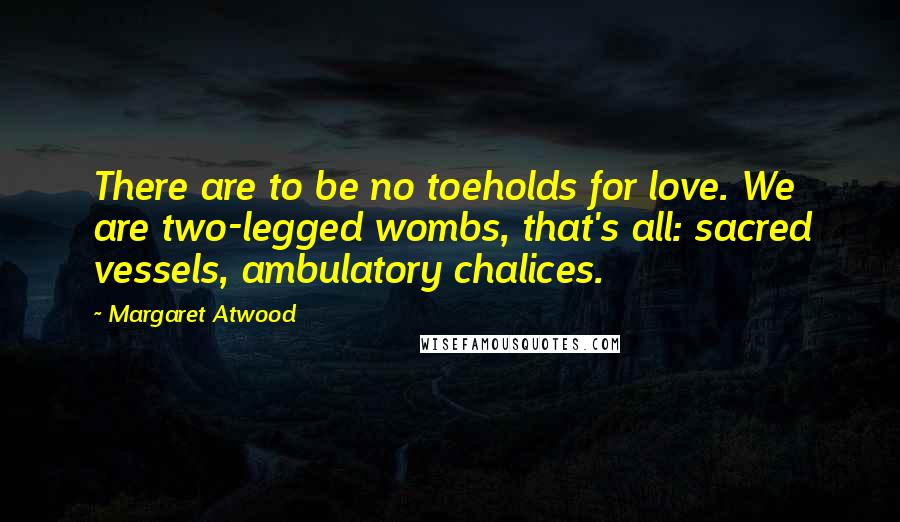 Margaret Atwood Quotes: There are to be no toeholds for love. We are two-legged wombs, that's all: sacred vessels, ambulatory chalices.